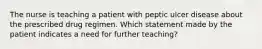 The nurse is teaching a patient with peptic ulcer disease about the prescribed drug regimen. Which statement made by the patient indicates a need for further teaching?