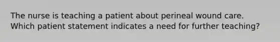 The nurse is teaching a patient about perineal wound care. Which patient statement indicates a need for further teaching?