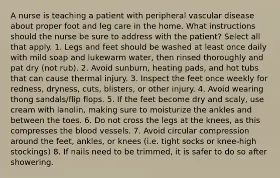 A nurse is teaching a patient with peripheral vascular disease about proper foot and leg care in the home. What instructions should the nurse be sure to address with the patient? Select all that apply. 1. Legs and feet should be washed at least once daily with mild soap and lukewarm water, then rinsed thoroughly and pat dry (not rub). 2. Avoid sunburn, heating pads, and hot tubs that can cause thermal injury. 3. Inspect the feet once weekly for redness, dryness, cuts, blisters, or other injury. 4. Avoid wearing thong sandals/flip flops. 5. If the feet become dry and scaly, use cream with lanolin, making sure to moisturize the ankles and between the toes. 6. Do not cross the legs at the knees, as this compresses the blood vessels. 7. Avoid circular compression around the feet, ankles, or knees (i.e. tight socks or knee-high stockings) 8. If nails need to be trimmed, it is safer to do so after showering.