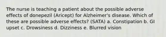 The nurse is teaching a patient about the possible adverse effects of donepezil (Aricept) for Alzheimer's disease. Which of these are possible adverse effects? (SATA) a. Constipation b. GI upset c. Drowsiness d. Dizziness e. Blurred vision