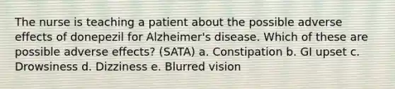 The nurse is teaching a patient about the possible adverse effects of donepezil for Alzheimer's disease. Which of these are possible adverse effects? (SATA) a. Constipation b. GI upset c. Drowsiness d. Dizziness e. Blurred vision