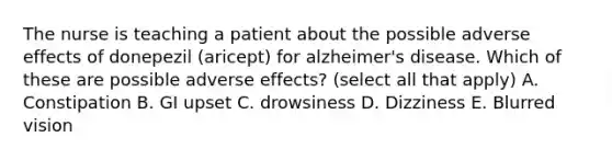 The nurse is teaching a patient about the possible adverse effects of donepezil (aricept) for alzheimer's disease. Which of these are possible adverse effects? (select all that apply) A. Constipation B. GI upset C. drowsiness D. Dizziness E. Blurred vision