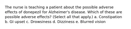 The nurse is teaching a patient about the possible adverse effects of donepezil for Alzheimer's disease. Which of these are possible adverse effects? (Select all that apply.) a. Constipation b. GI upset c. Drowsiness d. Dizziness e. Blurred vision