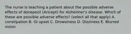 The nurse is teaching a patient about the possible adverse effects of donepezil (Aricept) for Alzheimer's disease. Which of these are possible adverse effects? (select all that apply) A. constipation B. GI upset C. Drowsiness D. Dizziness E. Blurred vision