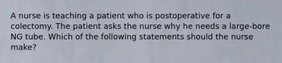 A nurse is teaching a patient who is postoperative for a colectomy. The patient asks the nurse why he needs a large-bore NG tube. Which of the following statements should the nurse make?