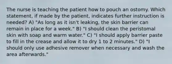 The nurse is teaching the patient how to pouch an ostomy. Which statement, if made by the patient, indicates further instruction is needed? A) "As long as it isn't leaking, the skin barrier can remain in place for a week." B) "I should clean the peristomal skin with soap and warm water." C) "I should apply barrier paste to fill in the crease and allow it to dry 1 to 2 minutes." D) "I should only use adhesive remover when necessary and wash the area afterwards."