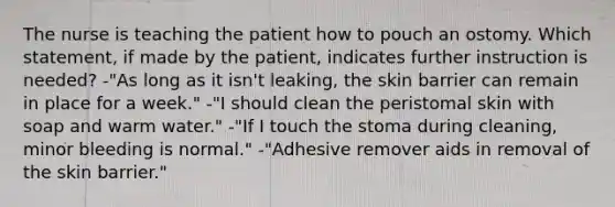 The nurse is teaching the patient how to pouch an ostomy. Which statement, if made by the patient, indicates further instruction is needed? -"As long as it isn't leaking, the skin barrier can remain in place for a week." -"I should clean the peristomal skin with soap and warm water." -"If I touch the stoma during cleaning, minor bleeding is normal." -"Adhesive remover aids in removal of the skin barrier."