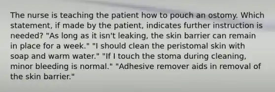 The nurse is teaching the patient how to pouch an ostomy. Which statement, if made by the patient, indicates further instruction is needed? "As long as it isn't leaking, the skin barrier can remain in place for a week." "I should clean the peristomal skin with soap and warm water." "If I touch the stoma during cleaning, minor bleeding is normal." "Adhesive remover aids in removal of the skin barrier."