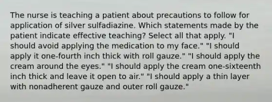 The nurse is teaching a patient about precautions to follow for application of silver sulfadiazine. Which statements made by the patient indicate effective teaching? Select all that apply. "I should avoid applying the medication to my face." "I should apply it one-fourth inch thick with roll gauze." "I should apply the cream around the eyes." "I should apply the cream one-sixteenth inch thick and leave it open to air." "I should apply a thin layer with nonadherent gauze and outer roll gauze."