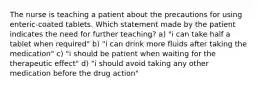 The nurse is teaching a patient about the precautions for using enteric-coated tablets. Which statement made by the patient indicates the need for further teaching? a) "i can take half a tablet when required" b) "i can drink more fluids after taking the medication" c) "i should be patient when waiting for the therapeutic effect" d) "i should avoid taking any other medication before the drug action"