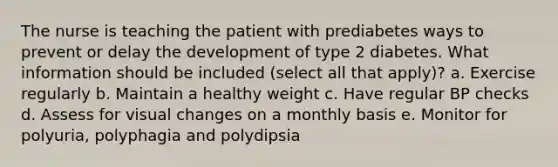 The nurse is teaching the patient with prediabetes ways to prevent or delay the development of type 2 diabetes. What information should be included (select all that apply)? a. Exercise regularly b. Maintain a healthy weight c. Have regular BP checks d. Assess for visual changes on a monthly basis e. Monitor for polyuria, polyphagia and polydipsia