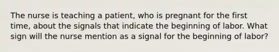 The nurse is teaching a patient, who is pregnant for the first time, about the signals that indicate the beginning of labor. What sign will the nurse mention as a signal for the beginning of labor?