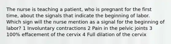 The nurse is teaching a patient, who is pregnant for the first time, about the signals that indicate the beginning of labor. Which sign will the nurse mention as a signal for the beginning of labor? 1 Involuntary contractions 2 Pain in the pelvic joints 3 100% effacement of the cervix 4 Full dilation of the cervix