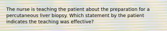 The nurse is teaching the patient about the preparation for a percutaneous liver biopsy. Which statement by the patient indicates the teaching was effective?