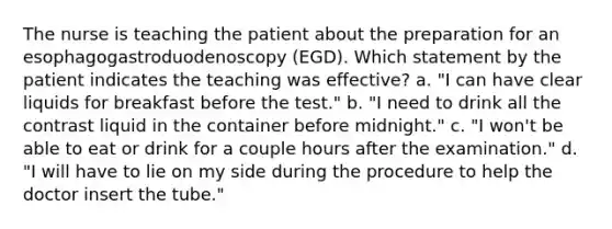 The nurse is teaching the patient about the preparation for an esophagogastroduodenoscopy (EGD). Which statement by the patient indicates the teaching was effective? a. "I can have clear liquids for breakfast before the test." b. "I need to drink all the contrast liquid in the container before midnight." c. "I won't be able to eat or drink for a couple hours after the examination." d. "I will have to lie on my side during the procedure to help the doctor insert the tube."