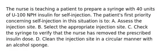 The nurse is teaching a patient to prepare a syringe with 40 units of U-100 NPH insulin for self-injection. The patient's first priority concerning self-injection in this situation is to: A. Assess the injection site. B. Select the appropriate injection site. C. Check the syringe to verify that the nurse has removed the prescribed insulin dose. D. Clean the injection site in a circular manner with an alcohol sponge.