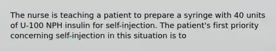 The nurse is teaching a patient to prepare a syringe with 40 units of U-100 NPH insulin for self-injection. The patient's first priority concerning self-injection in this situation is to