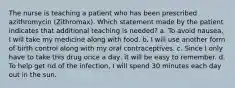 The nurse is teaching a patient who has been prescribed azithromycin (Zithromax). Which statement made by the patient indicates that additional teaching is needed? a. To avoid nausea, I will take my medicine along with food. b. I will use another form of birth control along with my oral contraceptives. c. Since I only have to take this drug once a day, it will be easy to remember. d. To help get rid of the infection, I will spend 30 minutes each day out in the sun.