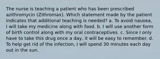 The nurse is teaching a patient who has been prescribed azithromycin (Zithromax). Which statement made by the patient indicates that additional teaching is needed? a. To avoid nausea, I will take my medicine along with food. b. I will use another form of birth control along with my oral contraceptives. c. Since I only have to take this drug once a day, it will be easy to remember. d. To help get rid of the infection, I will spend 30 minutes each day out in the sun.