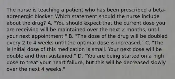 The nurse is teaching a patient who has been prescribed a​ beta-adrenergic blocker. Which statement should the nurse include about the​ drug? A. ​"You should expect that the current dose you are receiving will be maintained over the next 2​ months, until your next​ appointment." B. ​"The dose of the drug will be doubled every 2 to 4 weeks until the optimal dose is​ increased." C. ​"The is initial dose of this medication is small. Your next dose will be double and then​ sustained." D. ​"You are being started on a high dose to treat your heart​ failure, but this will be decreased slowly over the next 4​ weeks."