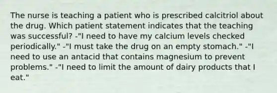 The nurse is teaching a patient who is prescribed calcitriol about the drug. Which patient statement indicates that the teaching was successful? -"I need to have my calcium levels checked periodically." -"I must take the drug on an empty stomach." -"I need to use an antacid that contains magnesium to prevent problems." -"I need to limit the amount of dairy products that I eat."