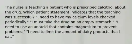 The nurse is teaching a patient who is prescribed calcitriol about the drug. Which patient statement indicates that the teaching was successful? "I need to have my calcium levels checked periodically." "I must take the drug on an empty stomach." "I need to use an antacid that contains magnesium to prevent problems." "I need to limit the amount of dairy products that I eat."