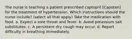 The nurse is teaching a patient prescribed captopril [Capoten] for the treatment of hypertension. Which instructions should the nurse include? (select all that apply) Take the medication with food. a. Expect a sore throat and fever. b. Avoid potassium salt substitutes. c. A persistent dry cough may occur. d. Report difficulty in breathing immediately.