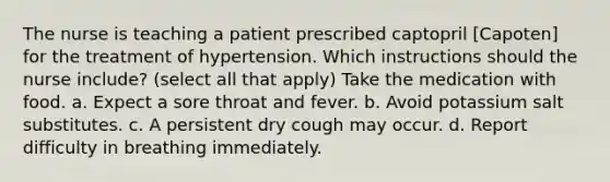 The nurse is teaching a patient prescribed captopril [Capoten] for the treatment of hypertension. Which instructions should the nurse include? (select all that apply) Take the medication with food. a. Expect a sore throat and fever. b. Avoid potassium salt substitutes. c. A persistent dry cough may occur. d. Report difficulty in breathing immediately.