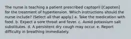 The nurse is teaching a patient prescribed captopril [Capoten] for the treatment of hypertension. Which instructions should the nurse include? (Select all that apply.) a. Take the medication with food. b. Expect a sore throat and fever. c. Avoid potassium salt substitutes. d. A persistent dry cough may occur. e. Report difficulty in breathing immediately.