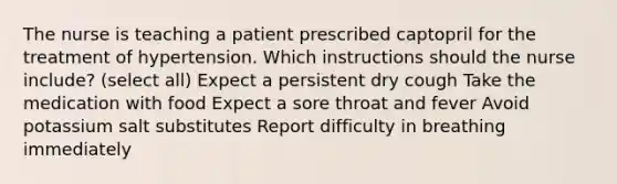 The nurse is teaching a patient prescribed captopril for the treatment of hypertension. Which instructions should the nurse include? (select all) Expect a persistent dry cough Take the medication with food Expect a sore throat and fever Avoid potassium salt substitutes Report difficulty in breathing immediately