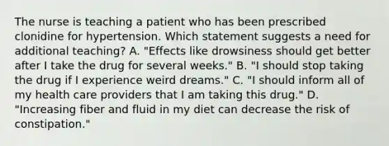 The nurse is teaching a patient who has been prescribed clonidine for hypertension. Which statement suggests a need for additional teaching? A. "Effects like drowsiness should get better after I take the drug for several weeks." B. "I should stop taking the drug if I experience weird dreams." C. "I should inform all of my health care providers that I am taking this drug." D. "Increasing fiber and fluid in my diet can decrease the risk of constipation."