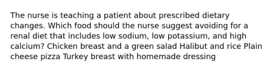 The nurse is teaching a patient about prescribed dietary changes. Which food should the nurse suggest avoiding for a renal diet that includes low sodium, low potassium, and high calcium? Chicken breast and a green salad Halibut and rice Plain cheese pizza Turkey breast with homemade dressing