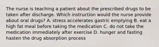 The nurse is teaching a patient about the prescribed drugs to be taken after discharge. Which instruction would the nurse provide about oral drugs? A. stress accelerates gastric emptying B. eat a high fat meal before taking the medication C. do not take the medication immediately after exercise D. hunger and fasting hasten the drug absorption process