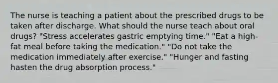 The nurse is teaching a patient about the prescribed drugs to be taken after discharge. What should the nurse teach about oral drugs? "Stress accelerates gastric emptying time." "Eat a high-fat meal before taking the medication." "Do not take the medication immediately after exercise." "Hunger and fasting hasten the drug absorption process."