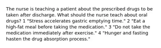 The nurse is teaching a patient about the prescribed drugs to be taken after discharge. What should the nurse teach about oral drugs? 1 "Stress accelerates gastric emptying time." 2 "Eat a high-fat meal before taking the medication." 3 "Do not take the medication immediately after exercise." 4 "Hunger and fasting hasten the drug absorption process."