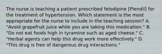 The nurse is teaching a patient prescribed felodipine [Plendil] for the treatment of hypertension. Which statement is the most appropriate for the nurse to include in the teaching session? A. "Avoid grapefruit juice while you are taking this medication." B. "Do not eat foods high in tyramine such as aged cheese." C. "Herbal agents can help this drug work more effectively." D. "This drug is free of dangerous drug interactions."