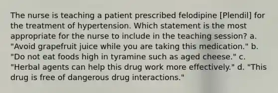 The nurse is teaching a patient prescribed felodipine [Plendil] for the treatment of hypertension. Which statement is the most appropriate for the nurse to include in the teaching session? a. "Avoid grapefruit juice while you are taking this medication." b. "Do not eat foods high in tyramine such as aged cheese." c. "Herbal agents can help this drug work more effectively." d. "This drug is free of dangerous drug interactions."