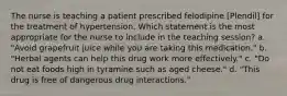 The nurse is teaching a patient prescribed felodipine [Plendil] for the treatment of hypertension. Which statement is the most appropriate for the nurse to include in the teaching session? a. "Avoid grapefruit juice while you are taking this medication." b. "Herbal agents can help this drug work more effectively." c. "Do not eat foods high in tyramine such as aged cheese." d. "This drug is free of dangerous drug interactions."