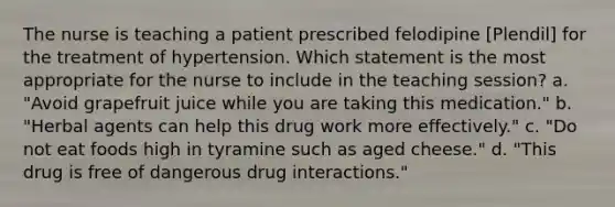 The nurse is teaching a patient prescribed felodipine [Plendil] for the treatment of hypertension. Which statement is the most appropriate for the nurse to include in the teaching session? a. "Avoid grapefruit juice while you are taking this medication." b. "Herbal agents can help this drug work more effectively." c. "Do not eat foods high in tyramine such as aged cheese." d. "This drug is free of dangerous drug interactions."