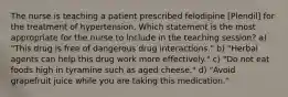 The nurse is teaching a patient prescribed felodipine [Plendil] for the treatment of hypertension. Which statement is the most appropriate for the nurse to include in the teaching session? a) "This drug is free of dangerous drug interactions." b) "Herbal agents can help this drug work more effectively." c) "Do not eat foods high in tyramine such as aged cheese." d) "Avoid grapefruit juice while you are taking this medication."