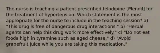 The nurse is teaching a patient prescribed felodipine [Plendil] for the treatment of hypertension. Which statement is the most appropriate for the nurse to include in the teaching session? a) "This drug is free of dangerous drug interactions." b) "Herbal agents can help this drug work more effectively." c) "Do not eat foods high in tyramine such as aged cheese." d) "Avoid grapefruit juice while you are taking this medication."