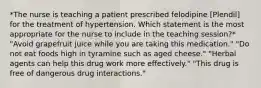 *The nurse is teaching a patient prescribed felodipine [Plendil] for the treatment of hypertension. Which statement is the most appropriate for the nurse to include in the teaching session?* "Avoid grapefruit juice while you are taking this medication." "Do not eat foods high in tyramine such as aged cheese." "Herbal agents can help this drug work more effectively." "This drug is free of dangerous drug interactions."