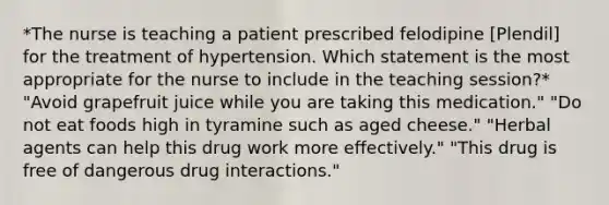 *The nurse is teaching a patient prescribed felodipine [Plendil] for the treatment of hypertension. Which statement is the most appropriate for the nurse to include in the teaching session?* "Avoid grapefruit juice while you are taking this medication." "Do not eat foods high in tyramine such as aged cheese." "Herbal agents can help this drug work more effectively." "This drug is free of dangerous drug interactions."