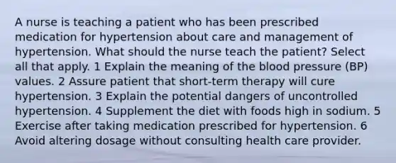 A nurse is teaching a patient who has been prescribed medication for hypertension about care and management of hypertension. What should the nurse teach the patient? Select all that apply. 1 Explain the meaning of the blood pressure (BP) values. 2 Assure patient that short-term therapy will cure hypertension. 3 Explain the potential dangers of uncontrolled hypertension. 4 Supplement the diet with foods high in sodium. 5 Exercise after taking medication prescribed for hypertension. 6 Avoid altering dosage without consulting health care provider.