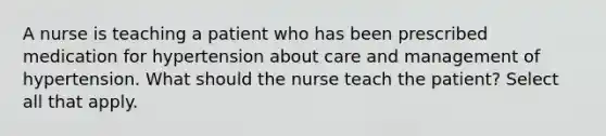 A nurse is teaching a patient who has been prescribed medication for hypertension about care and management of hypertension. What should the nurse teach the patient? Select all that apply.