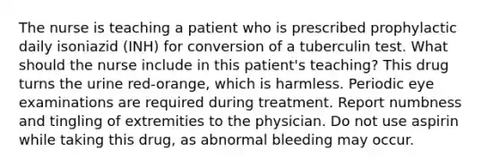 The nurse is teaching a patient who is prescribed prophylactic daily isoniazid (INH) for conversion of a tuberculin test. What should the nurse include in this patient's teaching? This drug turns the urine red-orange, which is harmless. Periodic eye examinations are required during treatment. Report numbness and tingling of extremities to the physician. Do not use aspirin while taking this drug, as abnormal bleeding may occur.