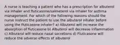 A nurse is teaching a patient who has a prescription for albuterol via inhaler and fluticasone/salmeterol via inhaler for asthma management. For which of the following reasons should the nurse instruct the patient to use the albuterol inhaler before using the fluticasone inhaler? a) Albuterol will increase the absorption of fluticasone b) Albuterol will decrease inflammation c) Albuterol will reduce nasal secretions d) Fluticasone will reduce the adverse effects of albuterol