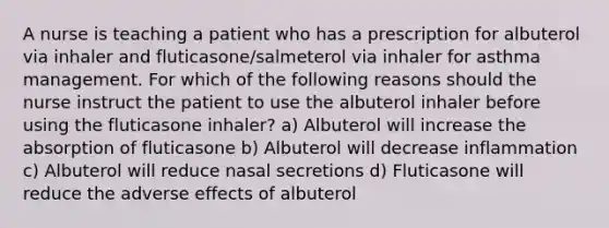 A nurse is teaching a patient who has a prescription for albuterol via inhaler and fluticasone/salmeterol via inhaler for asthma management. For which of the following reasons should the nurse instruct the patient to use the albuterol inhaler before using the fluticasone inhaler? a) Albuterol will increase the absorption of fluticasone b) Albuterol will decrease inflammation c) Albuterol will reduce nasal secretions d) Fluticasone will reduce the adverse effects of albuterol