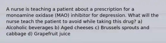 A nurse is teaching a patient about a prescription for a monoamine oxidase (MAO) inhibitor for depression. What will the nurse teach the patient to avoid while taking this drug? a) Alcoholic beverages b) Aged cheeses c) Brussels sprouts and cabbage d) Grapefruit juice