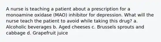 A nurse is teaching a patient about a prescription for a monoamine oxidase (MAO) inhibitor for depression. What will the nurse teach the patient to avoid while taking this drug? a. Alcoholic beverages b. Aged cheeses c. Brussels sprouts and cabbage d. Grapefruit juice